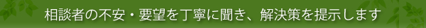 相談者の不安・要望を丁寧に聞き、解決策を提示します。